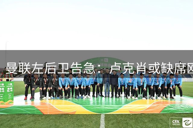 曼联左后卫告急：卢克肖或缺席欧冠首战，小将阿马斯临危受命